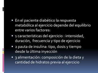  En el paciente diabético la respuesta

metabólica al ejercicio depende del equilibrio
entre varios factores:
 1 características del ejercicio : intensidad,
duración, frecuencia y tipo de ejercicio
 2 pauta de insulina: tipo, dosis y tiempo
desde la última inyección
 3 alimentación: composición de la dieta y
cantidad de hidratos previa al ejercicio

 