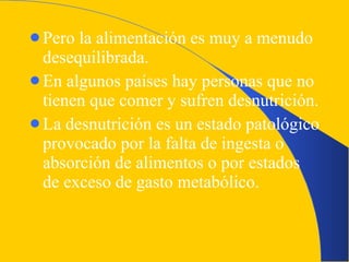 Pero la alimentación es muy a menudo desequilibrada. En algunos países hay personas que no tienen que comer y sufren desnutrición. La desnutrición es un estado patológico provocado por la falta de ingesta o absorción de alimentos o por estados de exceso de gasto metabólico. 