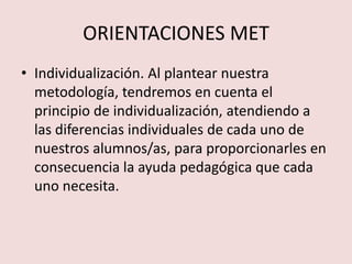 ORIENTACIONES MET
• Individualización. Al plantear nuestra
  metodología, tendremos en cuenta el
  principio de individualización, atendiendo a
  las diferencias individuales de cada uno de
  nuestros alumnos/as, para proporcionarles en
  consecuencia la ayuda pedagógica que cada
  uno necesita.
 