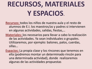 RECURSOS, MATERIALES
      Y ESPACIOS.
Recursos: todos los niños de nuestra aula y el resto de
  alumnos de E.I. los maestros/as y padres si intervienen
  en algunas actividades, salidas, fiestas,…
Materiales: los necesarios para llevar a cabo la realización
  de las actividades. Ya sean individuales o grupales.
  Utilizaremos, por ejemplo: balones, palos, cuerdas,
  sillas…
Espacios: La propia clase y los rincones que tenemos en
  ella (podremos montar un determinado rincón para
  una determinada actividad), donde realizaremos
  algunas de las actividades propuestas
 