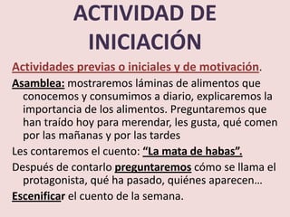 ACTIVIDAD DE
            INICIACIÓN
Actividades previas o iniciales y de motivación.
Asamblea: mostraremos láminas de alimentos que
  conocemos y consumimos a diario, explicaremos la
  importancia de los alimentos. Preguntaremos que
  han traído hoy para merendar, les gusta, qué comen
  por las mañanas y por las tardes
Les contaremos el cuento: “La mata de habas”.
Después de contarlo preguntaremos cómo se llama el
  protagonista, qué ha pasado, quiénes aparecen…
Escenificar el cuento de la semana.
 