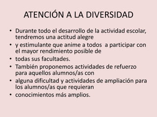 ATENCIÓN A LA DIVERSIDAD
• Durante todo el desarrollo de la actividad escolar,
  tendremos una actitud alegre
• y estimulante que anime a todos a participar con
  el mayor rendimiento posible de
• todas sus facultades.
• También proponemos actividades de refuerzo
  para aquellos alumnos/as con
• alguna dificultad y actividades de ampliación para
  los alumnos/as que requieran
• conocimientos más amplios.
 