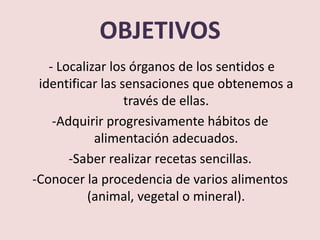 OBJETIVOS
   - Localizar los órganos de los sentidos e
 identificar las sensaciones que obtenemos a
                  través de ellas.
    -Adquirir progresivamente hábitos de
            alimentación adecuados.
       -Saber realizar recetas sencillas.
-Conocer la procedencia de varios alimentos
          (animal, vegetal o mineral).
 