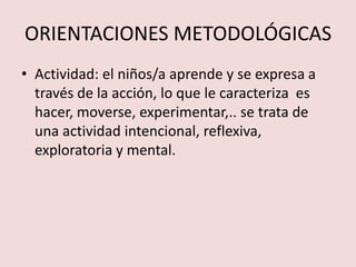 ORIENTACIONES METODOLÓGICAS
• Actividad: el niños/a aprende y se expresa a
  través de la acción, lo que le caracteriza es
  hacer, moverse, experimentar,.. se trata de
  una actividad intencional, reflexiva,
  exploratoria y mental.
 