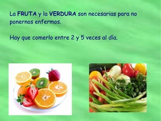 La FRUTA y la VERDURA son necesarias para no
ponernos enfermos.

Hay que comerlo entre 2 y 5 veces al día.
 