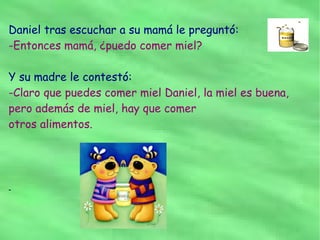 Daniel tras escuchar a su mamá le preguntó:
-Entonces mamá, ¿puedo comer miel?

Y su madre le contestó:
-Claro que puedes comer miel Daniel, la miel es buena,
pero además de miel, hay que comer
otros alimentos.




-
 