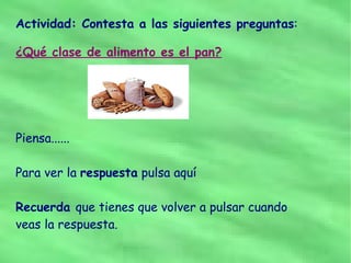 Actividad: Contesta a las siguientes preguntas:

¿Qué clase de alimento es el pan?




Piensa......

Para ver la respuesta pulsa aquí

Recuerda que tienes que volver a pulsar cuando
veas la respuesta.
 
