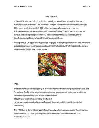 MIGUEL ACEVEDO REYES                                                              INGLES V




                                     “THE FEEDING”

In thelast 50 yearsworldfoodproduction has skyrocketed, even more thantherate of
worldpopulation. Between 1990 and 1997 the per capitafoodproductiongrewbyalmost
25%, however, in theworldstill 830 millionhungrypeople, aboutone in seven,
whichrepresents a largerpopulationwhichlives in Europe. Theproblem of hunger, as
serious and widespreadphenomenon, notduetofoodshortages, butthepoverty of
theaffectedpopulations, wholackthemeanstoacquirethem.

Amongvarious UN specialized agencies engaged in thefightagainsthunger and important
social programshavebeenestablishedtopromotethefoodsecurity of thepoorestsectors of
thepopulation, especially in rural areas.




FAO:

Thebestknownspecializedagency in thefieldistheUnitedNationsOrganizationforFood and
Agriculture (FAO), whichsinceitscreationaimstoprovideaccessbyallpeople at all times
tothefoodtheyneedtoenjoyan active and healthylife,
throughvariousactionstoalleviatepoverty and
hungerbypromotingagriculturaldevelopment, improvednutrition and thepursuit of
foodsecurity.

The FAO has a CommitteeonWorldFood Security, whichisresponsibleforthemonitoring,
evaluation and counselingwithregardtothesituation of internationalfoodsecurity.
Itsactivitiesinclude:
 