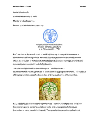 MIGUEL ACEVEDO REYES                                                            INGLES V


Analyzefoodneeds

Assesstheavailability of food

Monitor levels of reserves

Monitor policiestoensurefoodsecurity




FAO also has a SystemInformation and EarlyWarning, throughwhichoversees a
comprehensive tracking device, whichissupportedbysatellitesurveillancetechniques
shows theevolution of thefactorsthataffectfoodproduction and warnsgovernments and
donorsaboutanypossiblethreattothefoodsupply.

TheSpecialProgrammeforFood Security FAO focusesonthe 83
countrieswherethevastmajoritylives of chronicallyhungrypeople in theworld. Theobjective
of thisprogramistoincreasefoodproduction and improvethelives of farmfamilies.




FAO alsoconductsanannualcampaignknown as TeleFood, whichprovides radio and
televisionprograms, concerts and otherevents, and whosegoalistohelp reduce
thenumber of hungrypeople in theworld. Thecampaignfocusesonthecelebration of
 
