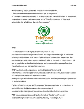 MIGUEL ACEVEDO REYES                                                            INGLES V


WorldFood Day (eachOctober 16, whenitwasestablished FAO).
TeleFoodseekstoraiseawareness of thescourge of hunger and
mobilizeresourcestofundhundreds of projectstocombatit. Itwasestablished as a response
tothecalltoendhunger, callthatwasmade at the "WorldFood Summit" of 1996 and
reiterated in the "WorldFood Summit: fiveyearslater."




IFAD:

The International FundforAgriculturalDevelopment (IFAD),
providesfinancingfordevelopment in orderto reduce poverty and hunger in thepoorest
rural regions of theworld. IFAD encouragesparticipation of the rural poorwomen and
menfortheirowndevelopment, throughtheidentification of theneeds of thispopulation, the
use of knowledge and skills at theirdisposal and promotetraditionalways of earning
viable livelihoods and managetheirresources.

IFAD'sworkincludestheorganization and mobilization of farmers and
fishermenassociations in poorcommunitiestoovercomethelevel of subsistenceproduction
and lifttheircommunities and theirfamiliesout of
povertythroughloansthatwereusedtobuybasicsupplies and foodprocessingequipment and
tocreatemicro.PMA:

TheWorldFoodProgramme (WFP) istheworld'slargestorganization of foodassistance
and, withintheUnitedNationssystem, the more goods and
servicesfromdevelopingcountriespurchase, thusstrengtheningtheireconomies.

WFP providesassistanceaccordingtothe formula of "foodforwork", who are
chronicallyhungry, in ordertoachieveself-sufficiency. Forexample, WFP
 