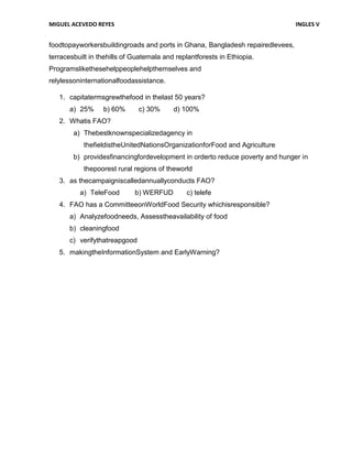 MIGUEL ACEVEDO REYES                                                           INGLES V


foodtopayworkersbuildingroads and ports in Ghana, Bangladesh repairedlevees,
terracesbuilt in thehills of Guatemala and replantforests in Ethiopia.
Programslikethesehelppeoplehelpthemselves and
relylessoninternationalfoodassistance.

   1. capitatermsgrewthefood in thelast 50 years?
       a) 25%     b) 60%       c) 30%     d) 100%
   2. Whatis FAO?
        a) Thebestknownspecializedagency in
           thefieldistheUnitedNationsOrganizationforFood and Agriculture
        b) providesfinancingfordevelopment in orderto reduce poverty and hunger in
           thepoorest rural regions of theworld
   3. as thecampaigniscalledannuallyconducts FAO?
          a) TeleFood        b) WERFUD         c) telefe
   4. FAO has a CommitteeonWorldFood Security whichisresponsible?
       a) Analyzefoodneeds, Assesstheavailability of food
       b) cleaningfood
       c) verifythatreapgood
   5. makingtheInformationSystem and EarlyWarning?
 