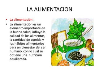 LA ALIMENTACION
• La alimentación:
• La alimentación es un
elemento importante en
la buena salud, influye la
calidad de los alimentos,
la cantidad de comida y
los hábitos alimentarios
para un bienestar del ser
humano, con lo cual se
obtiene una nutrición
equilibrada.
 
