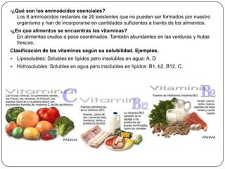 -¿Qué son los aminoácidos esenciales?
Los 8 aminoácidos restantes de 20 existentes que no pueden ser formados por nuestro
organismo y han de incorporarse en cantidades suficientes a través de los alimentos.
-¿En que alimentos se encuentras las vitaminas?
En alimentos crudos o poco coordinados. También abundantes en las verduras y frutas
frescas.
Clasificación de las vitaminas según su solubilidad. Ejemplos.
 Liposolubles: Solubles en lípidos pero insolubles en agua: A, D
 Hidrosolubles: Solubles en agua pero insolubles en lípidos: B1, b2, B12, C.
 