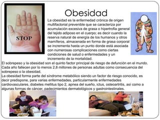 Obesidad
La obesidad es la enfermedad crónica de origen
multifactorial prevenible que se caracteriza por
acumulación excesiva de grasa o hipertrofia general
del tejido adiposo en el cuerpo; es decir cuando la
reserva natural de energía de los humanos y otros
mamíferos, almacenada en forma de grasa corporal
se incrementa hasta un punto donde está asociada
con numerosas complicaciones como ciertas
condiciones de salud o enfermedades y un
incremento de la mortalidad.
El sobrepeso y la obesidad son el quinto factor principal de riesgo de defunción en el mundo.
Cada año fallecen por lo menos 2,8 millones de personas adultas como consecuencia del
sobrepeso o la obesidad.
La obesidad forma parte del síndrome metabólico siendo un factor de riesgo conocido, es
decir predispone, para varias enfermedades, particularmente enfermedades
cardiovasculares, diabetes mellitus tipo 2, apnea del sueño, ictus, osteoartritis, así como a
algunas formas de cáncer, padecimientos dermatológicos y gastrointestinales.
 