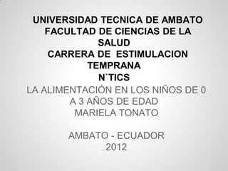 UNIVERSIDAD TECNICA DE AMBATO
    FACULTAD DE CIENCIAS DE LA
              SALUD
    CARRERA DE ESTIMULACION
            TEMPRANA
              N`TICS
LA ALIMENTACIÓN EN LOS NIÑOS DE 0
        A 3 AÑOS DE EDAD
         MARIELA TONATO

       AMBATO - ECUADOR
             2012
 