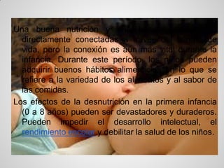 Una buena nutrición y una buena salud están
  directamente conectadas a través del tiempo de
  vida, pero la conexión es aún más vital durante la
  infancia. Durante este período, los niños pueden
  adquirir buenos hábitos alimenticios en lo que se
  refiere a la variedad de los alimentos y al sabor de
  las comidas.
Los efectos de la desnutrición en la primera infancia
  (0 a 8 años) pueden ser devastadores y duraderos.
  Pueden impedir el desarrollo intelectual, el
  rendimiento escolar y debilitar la salud de los niños.
 