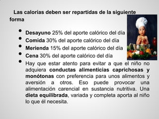 Las calorías deben ser repartidas de la siguiente
forma

   •   Desayuno 25% del aporte calórico del día
   •   Comida 30% del aporte calórico del día
   •   Merienda 15% del aporte calórico del día
   •   Cena 30% del aporte calórico del día
   •   Hay que estar atento para evitar a que el niño no
       adquiera conductas alimenticias caprichosas y
       monótonas con preferencia para unos alimentos y
       aversión a otros. Eso puede provocar una
       alimentación carencial en sustancia nutritiva. Una
       dieta equilibrada, variada y completa aporta al niño
       lo que él necesita.
 