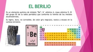 Es un elemento químico de símbolo “Be”, N° atómico 4, masa atómica 9, 01
del grupo 02 de la tabla periódica que conforma la familia de los metales
alcalinotérreos.
Es ligero, duro, no corrosible, de color gris negruzco, toxico y escaso en la
corteza terrestre.
 