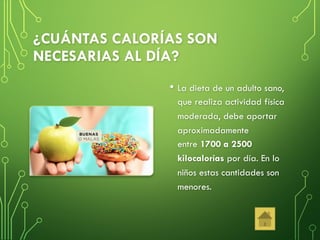 ¿CUÁNTAS CALORÍAS SON
NECESARIAS AL DÍA?
• La dieta de un adulto sano,
que realiza actividad física
moderada, debe aportar
aproximadamente
entre 1700 a 2500
kilocalorías por día. En lo
niños estas cantidades son
menores.
 