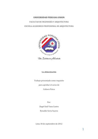 UNIVERSIDAD PERUANA UNION

    FACULTAD DE INGENIERÍA Y ARQUITECTURA

ESCUELA ACADEMICO PROFESIONAL DE ARQUITECTURA




                La alimentación



        Trabajo presentado como requisito

             para aprobar el curso de

                  Cultura Física




                      Por:

              Ángel Saúl Yana Castro

              Ronaldo Soria Suarez




          Lima 30 de septiembre de 2012

                                                1
 