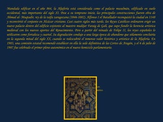 Mandada edificar en el año 864, la Aljafería está considerada como el palacio musulmán, edificado en suelo occidental, más importante del siglo XI. Pese a su temprano inicio, las principales construcciones fueron obra de Ahmad al- Muqtadir, rey de la taifa zaragozana (1046-1082). Alfonso I el Batallador reconquistó la ciudad en 1148 y reconvirtió el conjunto en Alcázar cristiano. Casi cuatro siglos más tarde, los Reyes Católicos ordenaron erigir un nuevo palacio dentro del edificio existente al maestro mudéjar Faraig de Gali, que supo fundir la herencia artística medieval con los nuevos aportes del Renacimiento. Pero a partir del reinado de Felipe II, los reyes españoles lo utilizaron como fortaleza y cuartel. Su degradación condujo a una larga época de abandono que sólamente concluiría en la segunda mitad del siglo XX, cuando se redescubrió el inmenso valor histórico y artístico de la Aljafería. En 1983, una comisión estatal recomendó establecer en ella la sede definitiva de las Cortes de Aragón, y el 6 de julio de 1987 fue celebrado el primer pleno autonómico en el nuevo hemiciclo parlamentario. Clic para avanzar, Después, automático. 