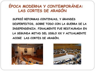 ÉPOCA MODERNA Y CONTEMPORÁNEA:
    LAS CORTES DE ARAGÓN

 SUFRIÓ REFORMAS CONTINUAS, Y GRANDES
 DESPERFECTOS, SOBRE TODO CON LA GUERRA DE LA
 INDEPENDENCIA. FINALMENTE FUE RESTAURADA EN
 LA SEGUNDA MITAD DEL SIGLO XX Y ACTUALMENTE
 ACOGE  LAS CORTES DE ARAGÓN.
 