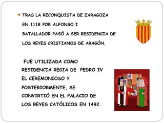  TRAS LA RECONQUISTA DE ZARAGOZA

 EN 1118 POR ALFONSO I

 BATALLADOR PASÓ A SER RESIDENCIA DE

 LOS REYES CRISTIANOS DE ARAGÓN,



  FUE UTILIZADA COMO

 RESIDENCIA REGIA DE PEDRO IV
 EL CEREMONIOSO Y
 POSTERIORMENTE, SE
 CONVIRTIÓ EN EL PALACIO DE
 LOS REYES CATÓLICOS EN 1492. 
 