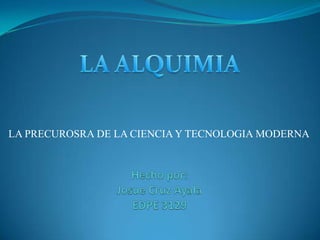 LA ALQUIMIA LA PRECUROSRA DE LA CIENCIA Y TECNOLOGIA MODERNA Hechopor:Josue Cruz AyalaEDPE 3129 