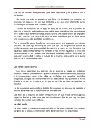 La alquimia el arte del descubrimiento


cual era el amuleto indispensable para todo alquimista, y la sustancia de la
perfección.

   Se decía que solo los escogidos por Dios, los iniciados que conocían su
lenguaje, los capaces de leer sus símbolos y los que eran totalmente puros,
podían llegar a conocer este codiciado saber.

   Zósimo de Panópolis, en el siglo III después de Cristo, fue el primero en
describir el talismán todo poderoso que debía tener todo alquimista para siempre
tener éxito en sus transmutaciones, el dijo: “Existe una piedra que no es tal piedra,
un objeto precioso que carece de valor, un ente multiforme que no tiene forma,
una cosa desconocida que todos conocemos”.

Por lo general la piedra filosofal se representa como una sustancia muy densa,
cristalina, de color rojo amarillo y se creía que con una insignificante porción se
podía transmutar una gran cantidad de mercurio y plomo en oro. Se decía que
aquel que poseía esta piedra podía concebir la vida eternay aquel que la tocase se
transmutaba en un ser perfecto sele liberaba de toda dolencia fruto de la edad, de
cualquier enfermedad y males, e incluso de la muerte. Esta piedra es la quinta
esencia de la perfección de todo.



Los libros sobre alquimia

    Los libros escondían los secretos de la alquimia a través de imágenes
violentas, eróticas y monstruosas, que en la mayoría parecen abstractas, absurdas
e incomprensibles, pero entre ellas se ocultaban sus secretos, símbolos,
jeroglíficos, códigos para comprender uno de estos libros hay que tener la mente
abierta y pensar en la época en la que se escribió, en ellos se guardan los
cálculos.

Ha de recordarse que no solo se trataba de conseguir oro sino que se buscaba el
secreto de la vida y de la composición de todo ser vivo.

Los datos de la alquimia se basan principalmente en sus inicios por los Egipcios,
luego los Árabes y más tarde por los Musulmanes. Por lo que hay una gran
variedad de escritos sobre el tema.

La edad media

La edad media principalmente caracterizada por la obstrucción del conocimiento
por parte de la iglesia, contenía gran parte de la historia de los alquimistas.



                                                                             Página 2
 