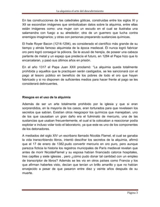 La alquimia el arte del descubrimiento


En las construcciones de las catedrales góticas, construidas entre los siglos XI y
XII se escondían imágenes que simbolizaban datos sobre la alquimia, entre ellas
están imágenes como: una mujer con un escudo en el cual se ilustraba una
salamandra con fuego a su alrededor; otra de un guerrero que lucha contra
enemigos imaginarios; y otras con personas preparando sustancias químicas.

El fraile Royer Bacon (1214-1294), es considerado el científico más grande de su
tiempo y elmás famoso alquimista de la época medieval. Él nunca logró fabricar
oro pero logró conseguir la pólvora. Se le acusó de herejía, de poseer una cabeza
parlante de metal y un espejo que predecía el futuro, en 1284 el Papa hizo que lo
encarcelaran, y pasó sus últimos años en prisión.

En el año 1317 el Papa Juan XXII proclamó: “La alquimia queda totalmente
prohibida y aquellos que la practiquen serán castigados, se les sancionará con el
pago al tesoro público en beneficio de los pobres de todo el oro que hayan
fabricado y si no disponen de suficientes medios para hacer frente al pago se les
considerará delincuentes.



Riesgos en el uso de la alquimia

Además de ser un arte totalmente prohibido por la iglesia y que si eran
sorprendidos, en la mayoría de los casos, eran torturados para que revelasen los
secretos que sabían. Existían otros riesgospor los químicos que manejaban, uno
de los que causaban un gran daño era el fulminato de mercurio, una de las
sustancias que usaban frecuentemente, el cual si la colocaban a reaccionar podía
explotar e incluso volar todo el laboratorio, ya que este es uno de los componentes
de los detonadores.

A mediados del siglo XIV un escribano llamado Nicolás Flamel, el cual se ganaba
la vida transcribiendo libros, intentó descifrar los secretos de la alquimia, afirmó
que el 17 de enero de 1382,pudo convertir mercurio en oro puro, pero aunque
parezca ficticia la historia los registros municipales de París medieval revelan que
antes de morir NicolásFlamel y su esposa habían financiado catorce hospitales,
tres capillas y siete iglesias , pero ¿cómo pudo donar tal cantidad con un empleo
de transcriptor de libros? Además se les vio en otros países como Francia y los
que afirman haberles visto, decían que tenían un brillo amarillo y que no habían
envejecido a pesar de que pasaron entre diez y veinte años después de su
muerte.




                                                                            Página 3
 