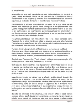 La alquimia el arte del descubrimiento


El renacimiento

A principios del siglo XVI, tras cientos de años de humillaciones por parte de la
iglesia, donde el hombre dejaba de ser una parte de la creación de Dios y
convertirse en un ser “superior” y perfecto, en la nobleza era necesario poseer un
alquimista, el cual debía demostrar su habilidad para transmutar metales.

En esta época la alquimia se convirtió en un oficio, por lo que había que los
fraudes eran habituales ya que no todos conseguían el tan preciado oro, pero
¿Cómo conseguirían oro? Esto podría explicarse con el dicho “no todo lo que brilla
es oro o al menos no oro puro”, lo único que tenían que hacer los “alquimistas” de
ese tiempo era crear una aleación que sustituyera al oro que se viera como tal y
que cumpliera con las propiedades de este.

TheophrastusBombastus von Hohenheim(1493-1541), mejor conocido como
Paracelso, fue el primer hombre en utilizar la alquimia para curar a los humanos.
Trató a las personas enfermas con sífilis con mercurio (tratado químicamente para
que no sea letal para el humano en tratamiento).

También afirmó haber producido artificialmente un ser humano al cual llamó
Omúnculo, y su método para crearlo es el siguiente: en un recipiente hermético, se
coloca esperma humano, luego se enterraba durante 40 días en excremento de
caballo, después se le imanta y finalmente se le alimenta con sangre humana.

Con todo esto Paracelso dijo: “Puede criarse y cuidarse como cualquier otro niño,
hasta que crezca y sea capaz de valerse por sí mismo”.

Se le acusaba de creerse Dios, pero al poco tiempo afirmó haber acabado con el
ya que no era moral dar vida a una criatura sin alma, Dios es el único que puede
otorgar el alma al ser humano. Diversos alquimistas afirmaron haber creado su
propio Omúnculo pero curiosamente a ninguno se le dejó ver. Paracelso murió en
el año de 1591.

Isaac Newton inventor del cálculo y de la reflexión también intentó descubrir los
secretos de la alquimia, y su sobrino Humphrey Newton fue testigo de sus
experimentos, el dijo:”Solía pasarse seis semanas en el laboratorio, especialmente
en Primavera y otoño, sin apenas apagar el fuego ni de día ni de noche, nunca
pude saber cual podía ser el objetivo de sus experimentos perosu diligencia me
hacia esperar que quería conseguir algo más allá del arte y de la industria del
hombre”.

Buscaba los principios de la naturaleza, pero a los 51 años de edad Newton
comenzó a tener los efectos del envenenamiento por mercurio, hoy en día con un
estudio en un cabello de Newton se sabe que en su sangre circulaba mucho
                                                                          Página 4
 