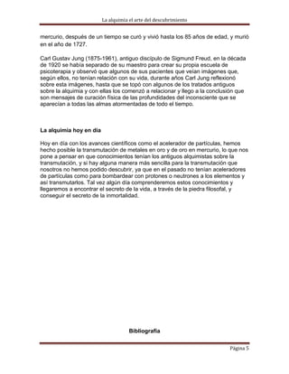 La alquimia el arte del descubrimiento


mercurio, después de un tiempo se curó y vivió hasta los 85 años de edad, y murió
en el año de 1727.

Carl Gustav Jung (1875-1961), antiguo discípulo de Sigmund Freud, en la década
de 1920 se había separado de su maestro para crear su propia escuela de
psicoterapia y observó que algunos de sus pacientes que veían imágenes que,
según ellos, no tenían relación con su vida, durante años Carl Jung reflexionó
sobre esta imágenes, hasta que se topó con algunos de los tratados antiguos
sobre la alquimia y con ellas los comenzó a relacionar y llego a la conclusión que
son mensajes de curación física de las profundidades del inconsciente que se
aparecían a todas las almas atormentadas de todo el tiempo.



La alquimia hoy en día

Hoy en día con los avances científicos como el acelerador de partículas, hemos
hecho posible la transmutación de metales en oro y de oro en mercurio, lo que nos
pone a pensar en que conocimientos tenían los antiguos alquimistas sobre la
transmutación, y si hay alguna manera más sencilla para la transmutación que
nosotros no hemos podido descubrir, ya que en el pasado no tenían aceleradores
de partículas como para bombardear con protones o neutrones a los elementos y
así transmutarlos. Tal vez algún día comprenderemos estos conocimientos y
llegaremos a encontrar el secreto de la vida, a través de la piedra filosofal, y
conseguir el secreto de la inmortalidad.




                                     Bibliografía


                                                                           Página 5
 