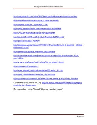 La alquimia el arte del descubrimiento




http://magiamania.com/2009/04/27/la-alquimia-el-arte-de-la-transformacion/

http://samaelgnosis.net/revista/ser14/capitulo_02.htm

http://impreso.milenio.com/node/8001162

http://www.espacioarcano.com/textos/nicolas_flamel.htm

http://www.prodiversitas.bioetica.org/alquimia.htm

http://es.scribd.com/doc/7354242/La-Alquimia-de-Paracelso

http://pcweb.info/isaac-newton/

http://aquileana.wordpress.com/2008/04/13/carl-gustav-jung-la-alquimia-y-el-ideal-
del-unus-mundus/

http://esotericos.idoneos.com/index.php/Alquimia

http://cienciadebolsillo.com/quimica/20ideas-la-imposible-alquimia/gmx-niv38-
con195.htm

http://www.gh.profes.net/archivo2.asp?id_contenido=45696

http://rella.com.ar/historia.htm

http://www.samaelgnosis.net/revista/ser28/capitulo_03.htm

http://www.catedralesgoticas.es/eni_alquimia.php

http://joshuamori.lacoctelera.net/post/2007/11/29/carl-gustav-jung-y-alquimia

Libro sobre la alquimia Carl Jung http://es.scribd.com/doc/50355535/Psicologia-y-
Alquimia-Carl-Gustav-Jung

Documental de HistoryChannel “Alquimia ciencia o magia”




                                                                             Página 6
 
