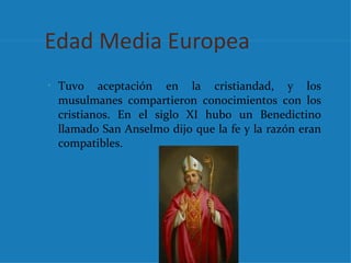 Edad Media Europea
• Tuvo   aceptación en la cristiandad, y los
 musulmanes compartieron conocimientos con los
 cristianos. En el siglo XI hubo un Benedictino
 llamado San Anselmo dijo que la fe y la razón eran
 compatibles.
 