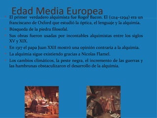 Edad Media Europea
• El primer verdadero alquimista fue Roger Bacon. El (1214–1294) era un
    franciscano de Oxford que estudió la óptica, el lenguaje y la alquimia.
•   Búsqueda de la piedra filosofal.
•   Sus obras fueron usadas por incontables alquimistas entre los siglos
    XV y XIX.
•   En 1317 el papa Juan XXII mostró una opinión contraria a la alquimia.
•   La alquimia sigue existiendo gracias a Nicolas Flamel.
•   Los cambios climáticos, la peste negra, el incremento de las guerras y
    las hambrunas obstaculizaron el desarrollo de la alquimia.
 