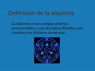 Definición de la alquimia
• La alquimia es una antigua práctica
  protocientífica y una disciplina filosófica que
  combina con distintos elementos.
 