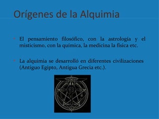 Orígenes de la Alquimia

• El pensamiento filosófico, con la astrología y el
  misticismo, con la química, la medicina la física etc.

• La alquimia se desarrolló en diferentes civilizaciones
  (Antiguo Egipto, Antigua Grecia etc.).
 