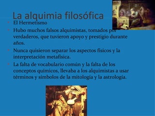 La alquimia filosófica
• El Hermetismo
• Hubo muchos falsos alquimistas, tomados por
  verdaderos, que tuvieron apoyo y prestigio durante
  años.
• Nunca quisieron separar los aspectos físicos y la
  interpretación metafísica.
• La falta de vocabulario común y la falta de los
  conceptos químicos, llevaba a los alquimistas a usar
  términos y símbolos de la mitología y la astrología.
 