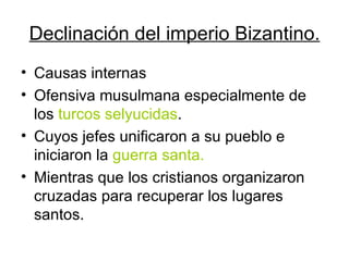 Declinación del imperio Bizantino. Causas internas Ofensiva musulmana especialmente de los  turcos selyucidas . Cuyos jefes unificaron a su pueblo e iniciaron la  guerra santa. Mientras que los cristianos organizaron cruzadas para recuperar los lugares santos. 