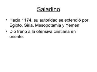 Saladino Hacia 1174, su autoridad se extendió por Egipto, Siria, Mesopotamia y Yemen Dio freno a la ofensiva cristiana en oriente. 