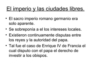 El imperio y las ciudades libres. El sacro imperio romano germanio era solo aparente. Se sobreponía a el los intereses locales. Existieron continuamente disputas entre los reyes y la autoridad del papa.  Tal fue el caso de Enrique IV de Francia el cual disputo con el papa el derecho de investir a los obispos. 
