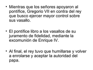 Mientras que los señores apoyaron al pontífice, Gregorio VII en contra del rey que busco ejercer mayor control sobre sus vasallo. El pontífice libro a los vasallos de su juramento de fidelidad, mediante la excomunión de Enrique IV. Al final, el rey tuvo que humillarse y volver a enrolarse y aceptar la autoridad del papa. 