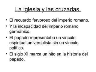 La iglesia y las cruzadas. El recuerdo fervoroso del imperio romano. Y la incapacidad del imperio romano germánico. El papado representaba un vinculo espiritual universalista sin un vinculo político.  El siglo XI marca un hito en la historia del papado. 