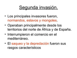 Segunda invasión. Los principales invasores fueron,  normandos, eslavos y mongoles . Operaban principalmente desde los territorios del norte de África y de España. Interrumpieron el comercio en el mediterráneo. El  saqueo y la depredación  fueron sus rasgos característicos 