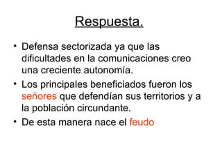 Respuesta.   Defensa sectorizada ya que las dificultades en la comunicaciones creo una creciente autonomía. Los principales beneficiados fueron los  señores  que defendían sus territorios y a la población circundante.  De esta manera nace el  feudo   