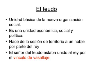 El feudo Unidad básica de la nueva organización social. Es una unidad económica, social y política. Nace de la sesión de territorio a un noble por parte del rey El señor del feudo estaba unido al rey por el  vinculo de vasallaje 