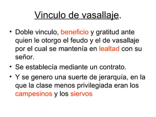 Vinculo de vasallaje . Doble vinculo,  beneficio  y gratitud ante quien le otorgo el feudo y el de vasallaje por el cual se mantenía en  lealtad  con su señor. Se establecía mediante un contrato. Y se genero una suerte de jerarquía, en la que la clase menos privilegiada eran los  campesinos  y los  siervos 