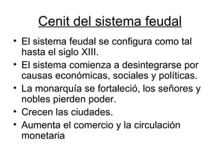 Cenit del sistema feudal El sistema feudal se configura como tal hasta el siglo XIII. El sistema comienza a desintegrarse por causas económicas, sociales y políticas. La monarquía se fortaleció, los señores y nobles pierden poder. Crecen las ciudades. Aumenta el comercio y la circulación monetaria 