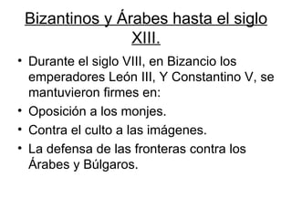Bizantinos y Árabes hasta el siglo XIII. Durante el siglo VIII, en Bizancio los emperadores León III, Y Constantino V, se mantuvieron firmes en: Oposición a los monjes. Contra el culto a las imágenes. La defensa de las fronteras contra los Árabes y Búlgaros.  