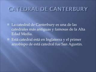 La catedral de Canterbury es una de las catedrales más antiguas y famosas de la Alta Edad Media. Está catedral está en Inglaterra y el primer arzobispo de está catedral fue San Agustín. 